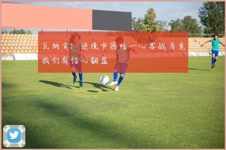 瓦纳肯：逆境中团结一心客战马竞我们有信心翻盘