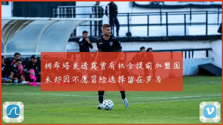姆希塔良透露曾有机会提前加盟国米却因不愿冒险选择留在罗马