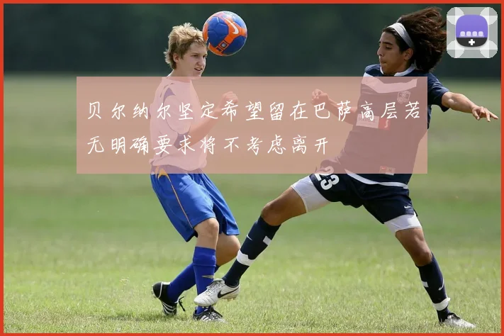 贝尔纳尔坚定希望留在巴萨高层若无明确要求将不考虑离开