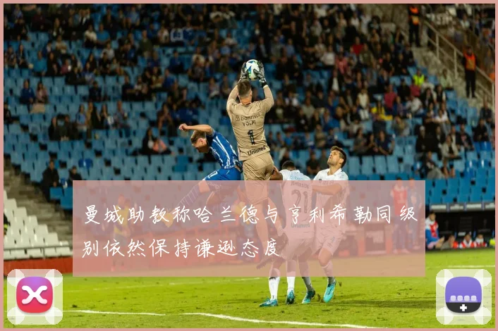 曼城助教称哈兰德与亨利希勒同级别依然保持谦逊态度