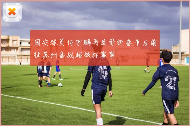 国安球员何宇鹏再度骨折春节后前往苏州备战超级杯赛事