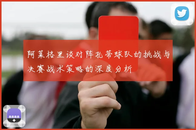 阿莱格里谈对阵孔蒂球队的挑战与决赛战术策略的深度分析