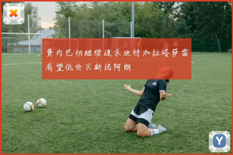 费内巴切继续追求坎特加拉塔萨雷有望低价买断诺阿朗