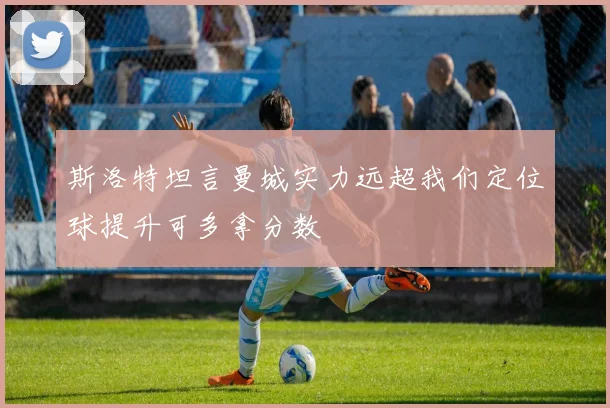斯洛特坦言曼城实力远超我们定位球提升可多拿分数