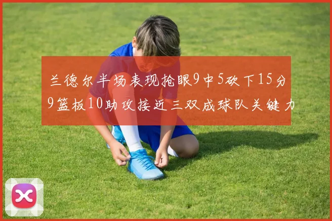 兰德尔半场表现抢眼9中5砍下15分9篮板10助攻接近三双成球队关键力量