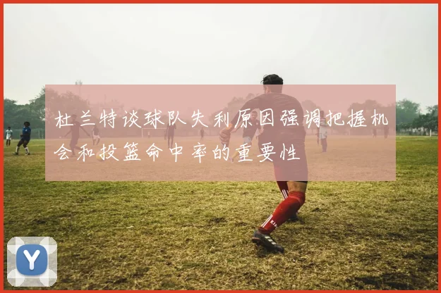 杜兰特谈球队失利原因强调把握机会和投篮命中率的重要性