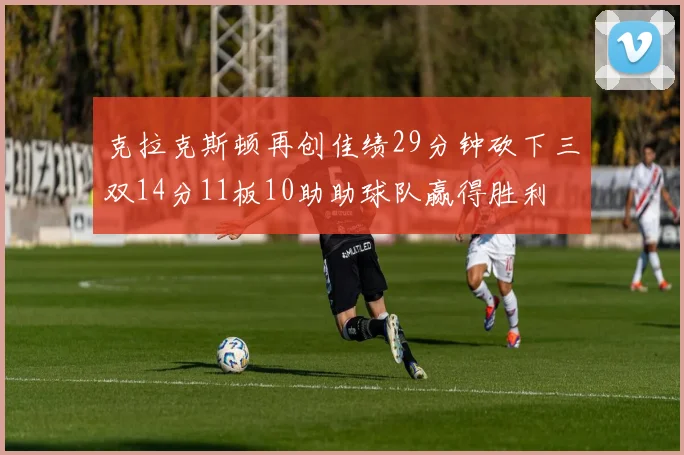 克拉克斯顿再创佳绩29分钟砍下三双14分11板10助助球队赢得胜利
