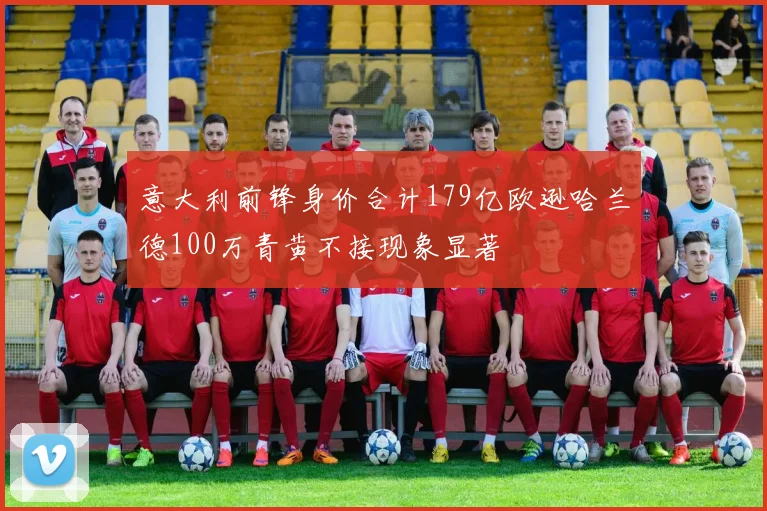 意大利前锋身价合计179亿欧逊哈兰德100万青黄不接现象显著