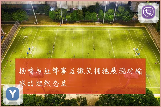 杨鸣与杜锋赛后微笑拥抱展现对输球的坦然态度