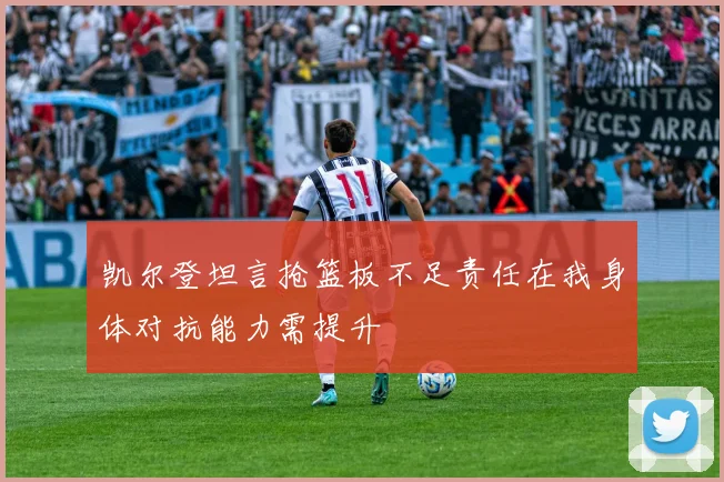 凯尔登坦言抢篮板不足责任在我身体对抗能力需提升