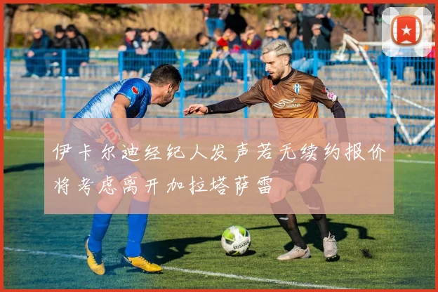 伊卡尔迪经纪人发声若无续约报价将考虑离开加拉塔萨雷