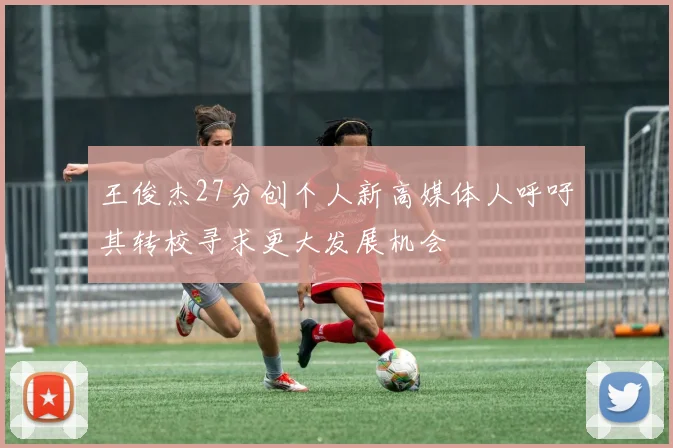 王俊杰27分创个人新高媒体人呼吁其转校寻求更大发展机会
