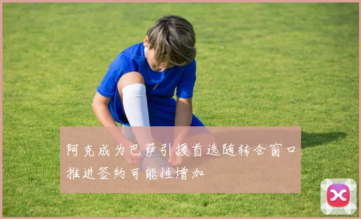 阿克成为巴萨引援首选随转会窗口推进签约可能性增加