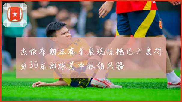 杰伦布朗本赛季表现惊艳已六度得分30东部球员中独领风骚