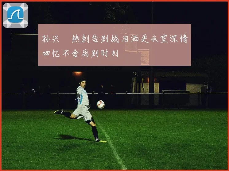 孙兴慜热刺告别战泪洒更衣室深情回忆不舍离别时刻