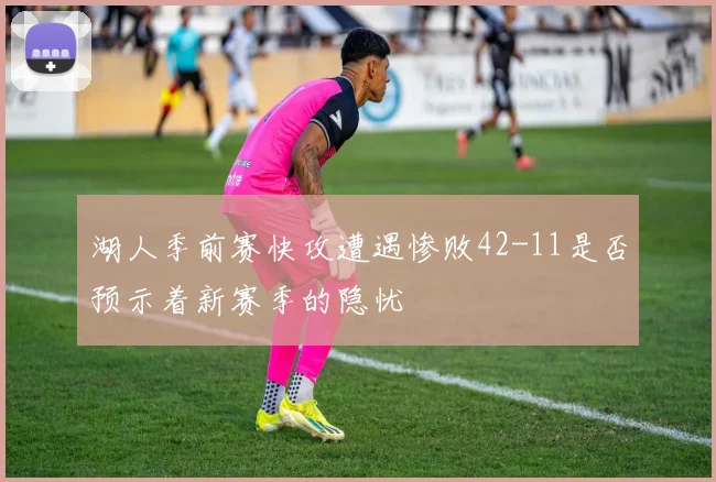 湖人季前赛快攻遭遇惨败42-11是否预示着新赛季的隐忧