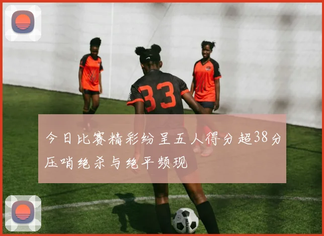 今日比赛精彩纷呈五人得分超38分压哨绝杀与绝平频现