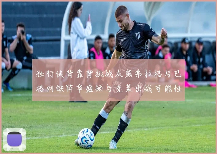 独行侠背靠背挑战灰熊弗拉格与巴格利缺阵华盛顿与克莱出战可能性微小