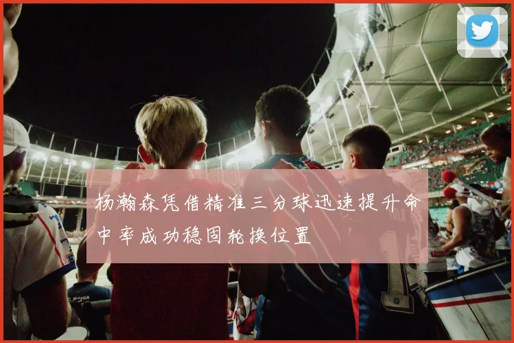 杨瀚森凭借精准三分球迅速提升命中率成功稳固轮换位置