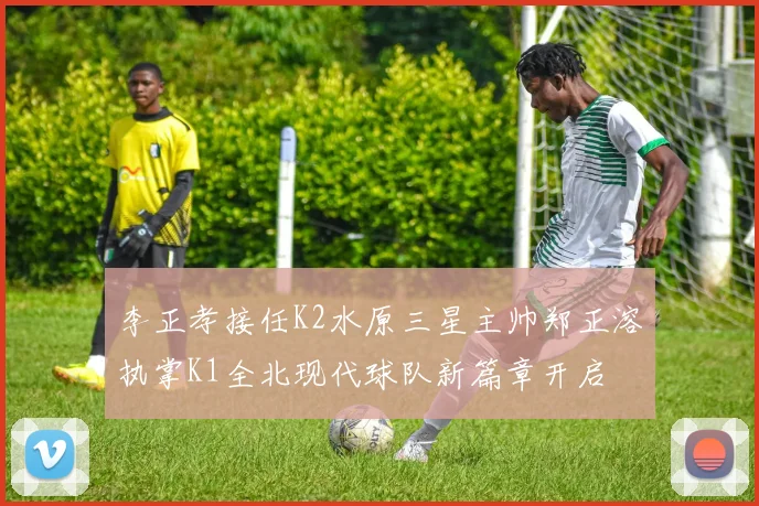 李正孝接任K2水原三星主帅郑正溶执掌K1全北现代球队新篇章开启