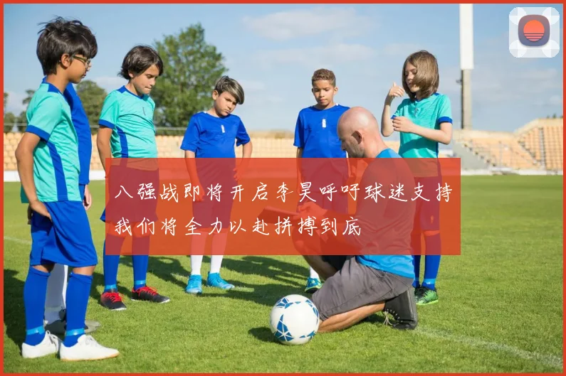 八强战即将开启李昊呼吁球迷支持我们将全力以赴拼搏到底
