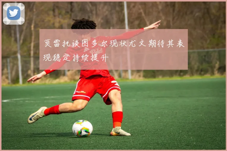 莫雷托谈图多尔现状尤文期待其表现稳定持续提升