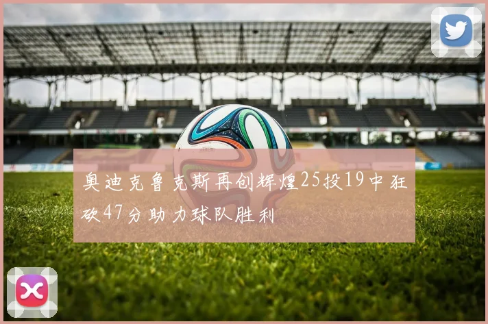 奥迪克鲁克斯再创辉煌25投19中狂砍47分助力球队胜利