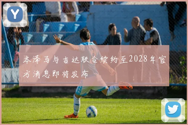 本泽马与吉达联合续约至2028年官方消息即将发布