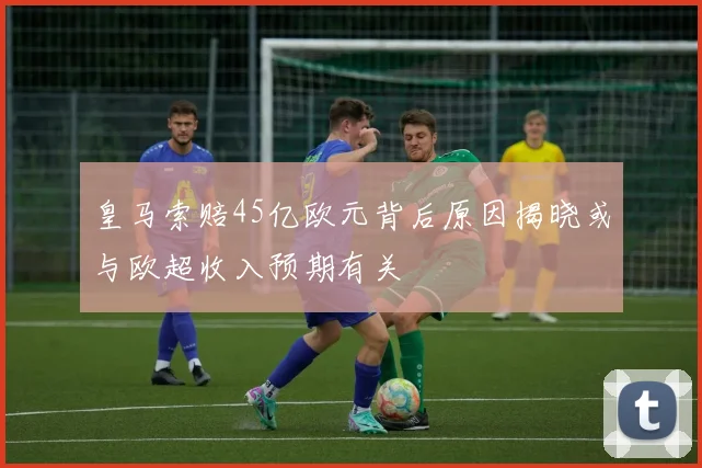皇马索赔45亿欧元背后原因揭晓或与欧超收入预期有关