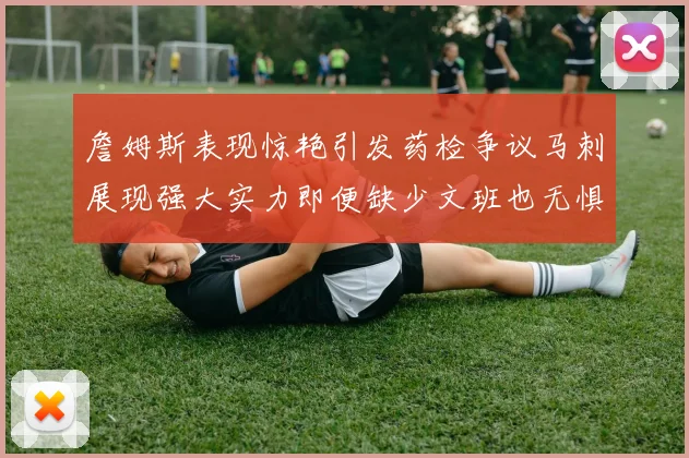 詹姆斯表现惊艳引发药检争议马刺展现强大实力即便缺少文班也无惧挑战