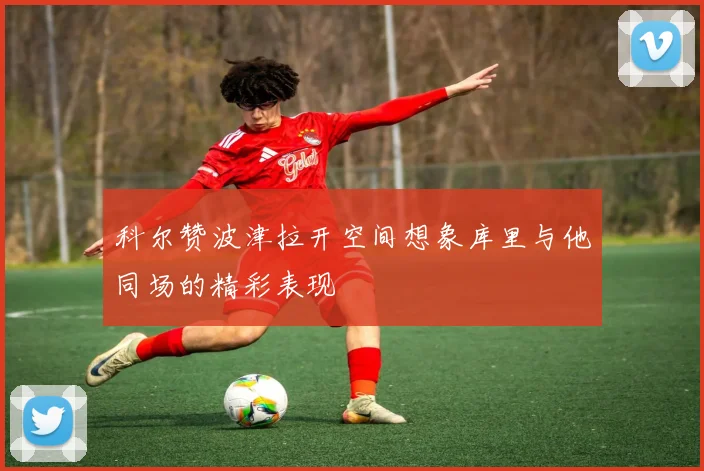 科尔赞波津拉开空间想象库里与他同场的精彩表现