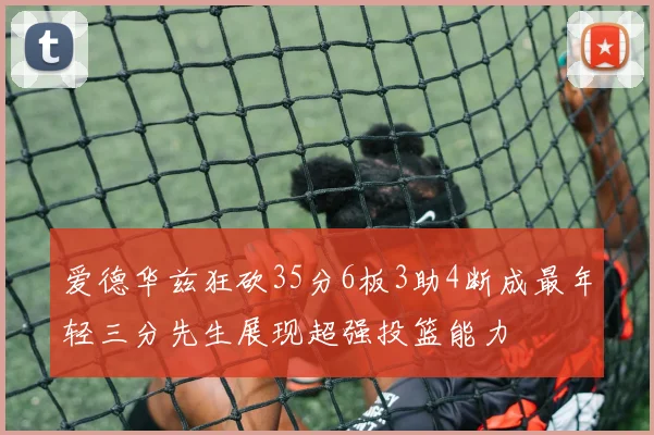 爱德华兹狂砍35分6板3助4断成最年轻三分先生展现超强投篮能力