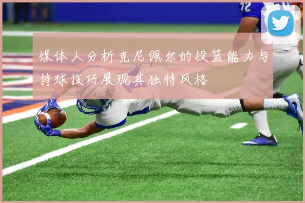 媒体人分析克尼佩尔的投篮能力与持球技巧展现其独特风格