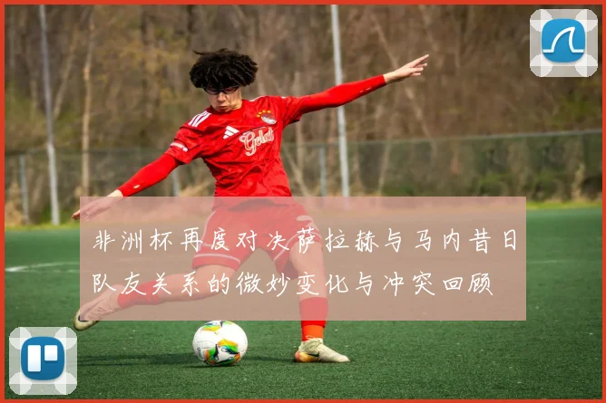 非洲杯再度对决萨拉赫与马内昔日队友关系的微妙变化与冲突回顾