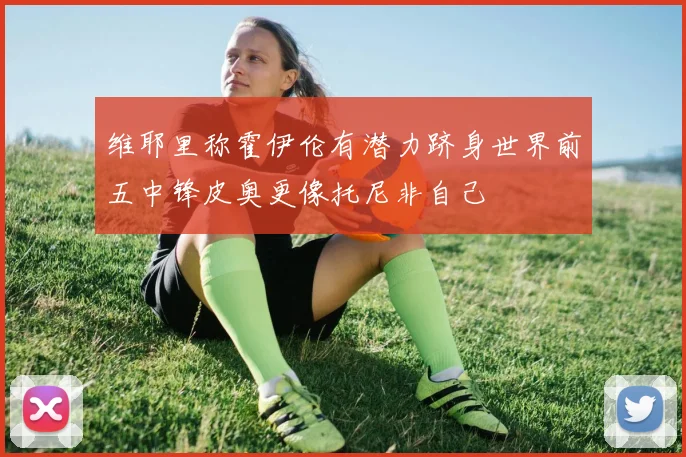 维耶里称霍伊伦有潜力跻身世界前五中锋皮奥更像托尼非自己