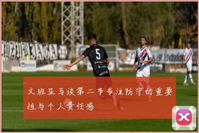 文班亚马谈第二节专注防守的重要性与个人责任感