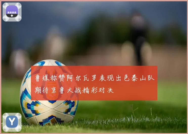 鲁媒称赞阿尔瓦罗表现出色泰山队期待京鲁大战精彩对决