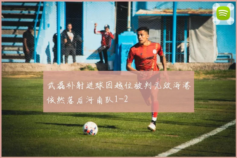 武磊补射进球因越位被判无效海港依然落后河南队1-2