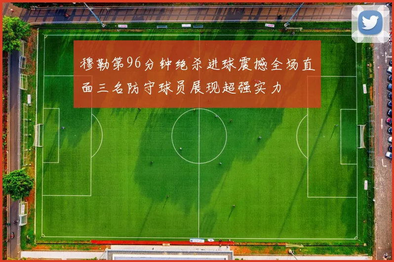 穆勒第96分钟绝杀进球震撼全场直面三名防守球员展现超强实力