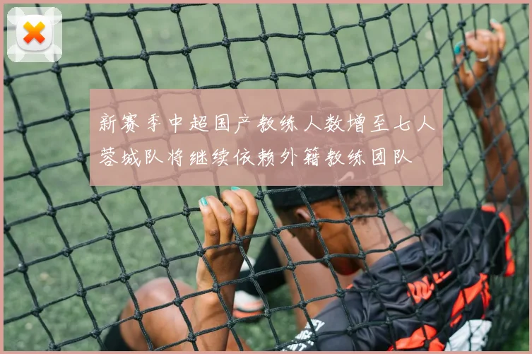 新赛季中超国产教练人数增至七人蓉城队将继续依赖外籍教练团队
