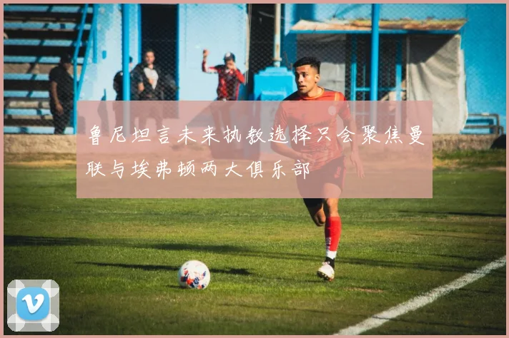 鲁尼坦言未来执教选择只会聚焦曼联与埃弗顿两大俱乐部